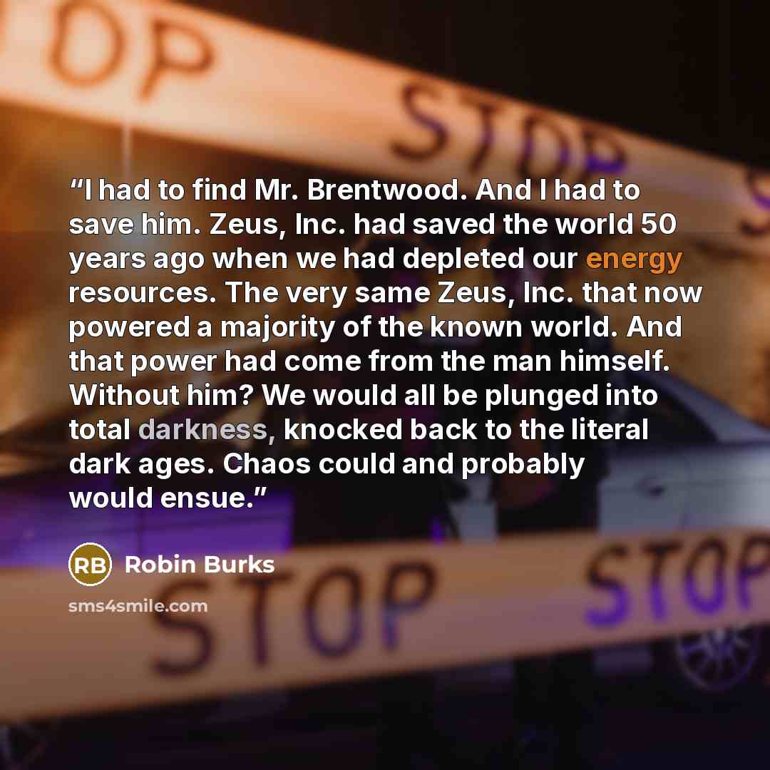 “I had to find Mr. Brentwood. And I had to save him. Zeus, Inc. had saved the world 50 years ago when we had depleted our energy resources. The very same Zeus, Inc. that now powered a majority of the known world. And that power had come from the man himself. Without him? We would all be plunged…” quote by Robin Burks