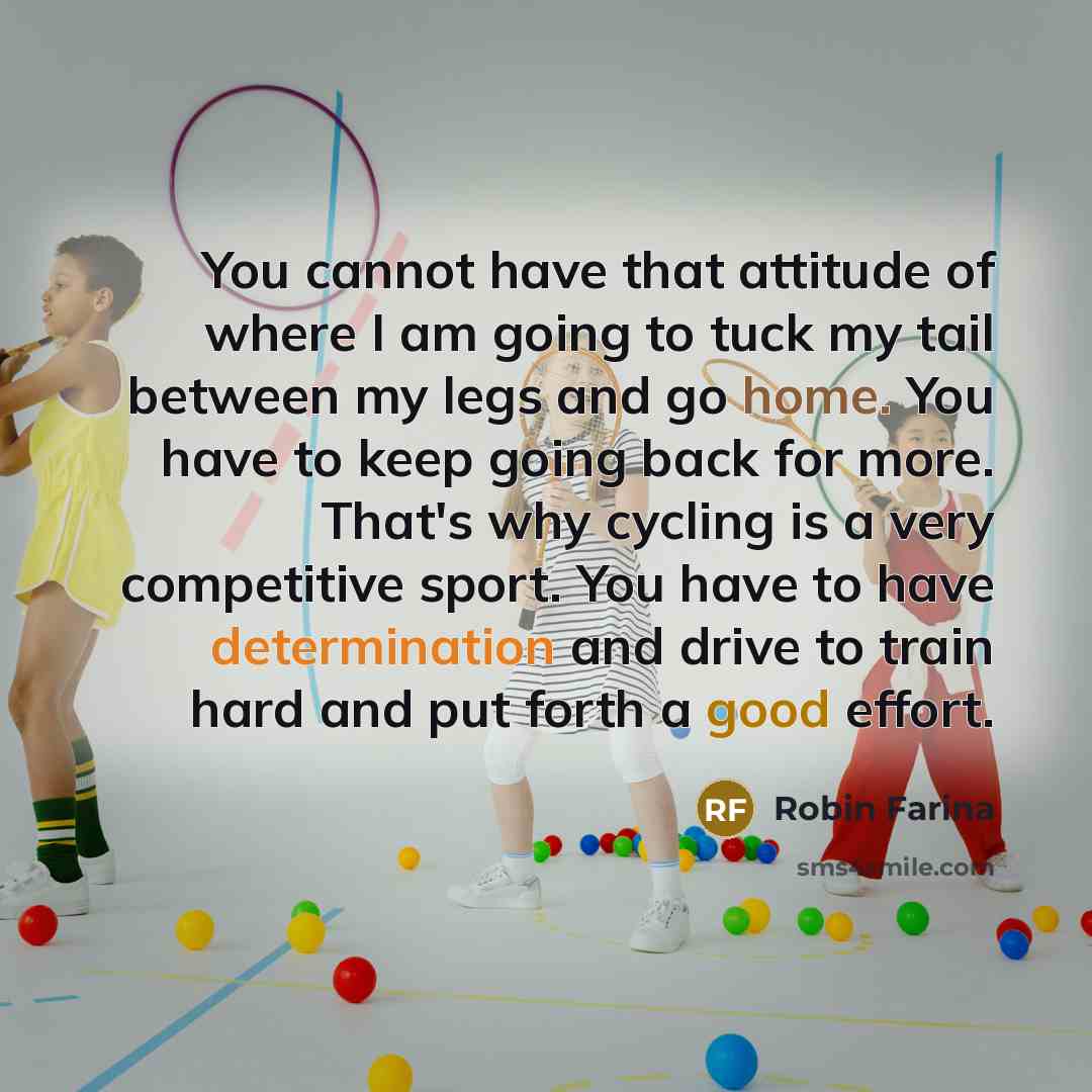 “You cannot have that attitude of where I am going to tuck my tail between my legs and go home. You have to keep going back for more. That's why cycling is a very competitive sport. You have to have determination and drive to train hard and put forth a good effort.” quote by Robin Farina