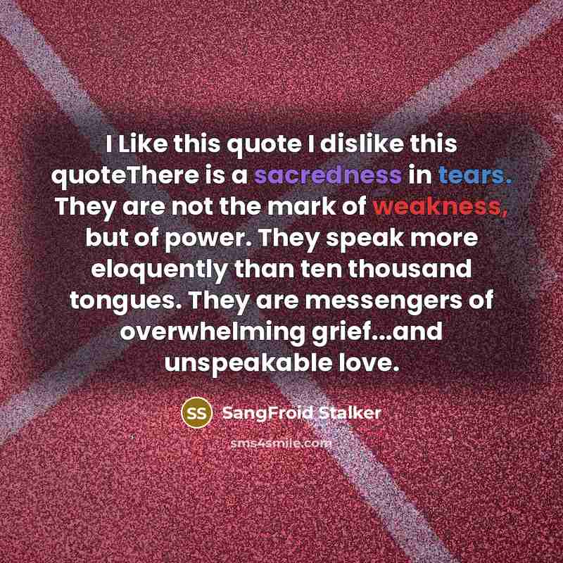 “I Like this quote I dislike this quoteThere is a sacredness in tears. They are not the mark of weakness, but of power. They speak more eloquently than ten thousand tongues. They are messengers of overwhelming grief...and unspeakable love.” quote by SangFroid Stalker