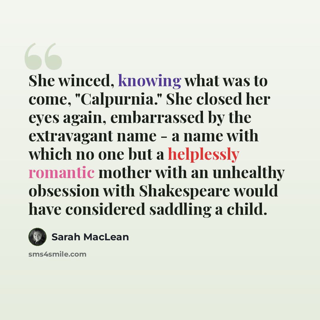 “She winced, knowing what was to come, "Calpurnia." She closed her eyes again, embarrassed by the extravagant name - a name with which no one but a helplessly romantic mother with an unhealthy obsession with Shakespeare would have considered saddling a child.” quote by Sarah MacLean