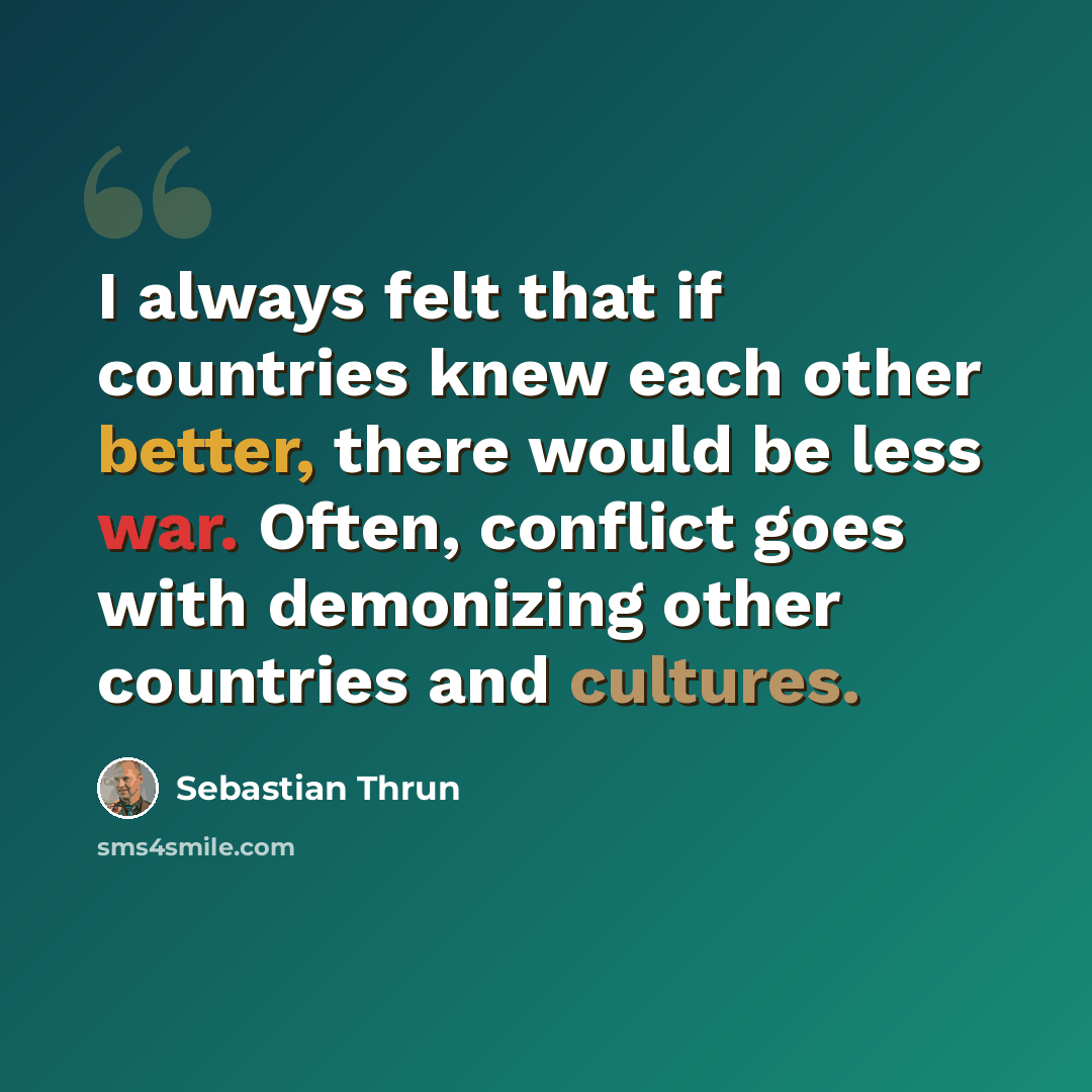 “I always felt that if countries knew each other better, there would be less war. Often, conflict goes with demonizing other countries and cultures.” quote by Sebastian Thrun