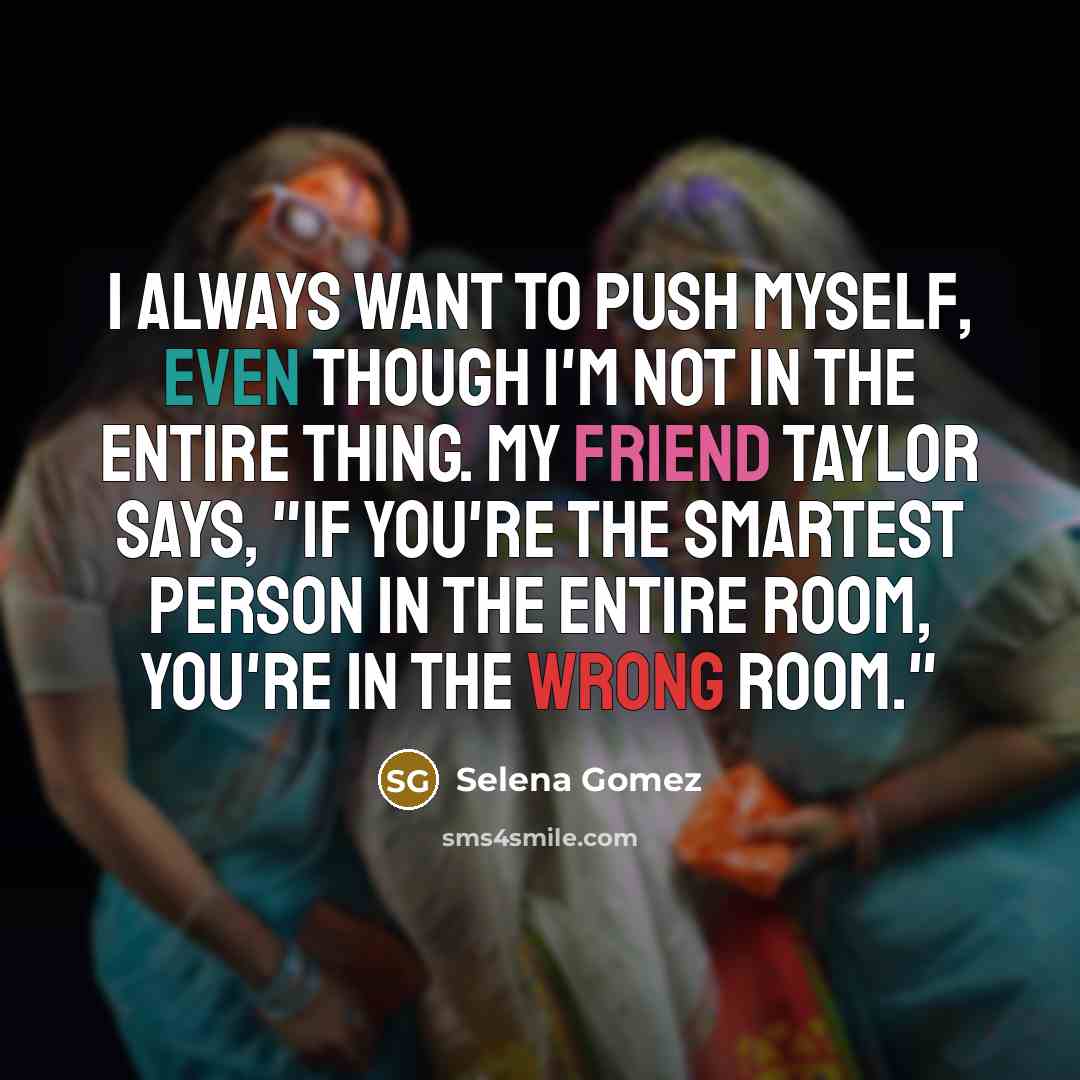“I always want to push myself, even though I'm not in the entire thing. My friend Taylor says, "If you're the smartest person in the entire room, you're in the wrong room."” quote by Selena Gomez