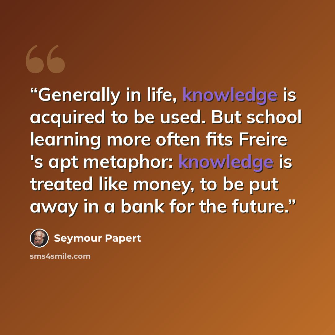 “Generally in life, knowledge is acquired to be used. But school learning more often fits Freire 's apt metaphor: knowledge is treated like money, to be put away in a bank for the future.” quote by Seymour Papert
