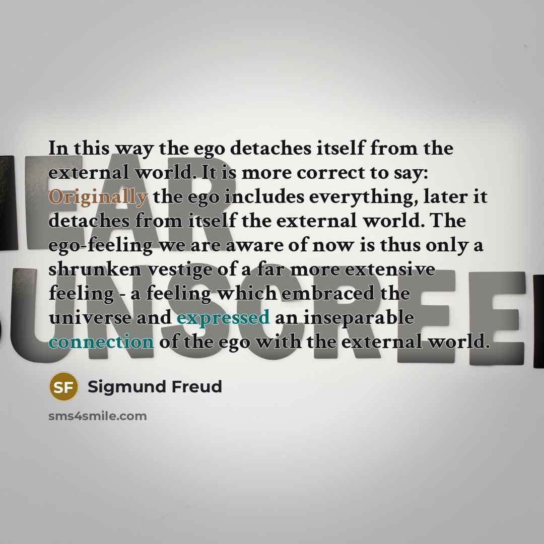 “In this way the ego detaches itself from the external world. It is more correct to say: Originally the ego includes everything, later it detaches from itself the external world. The ego-feeling we are aware of now is thus only a shrunken vestige of a far more extensive feeling - a feeling which…” quote by Sigmund Freud