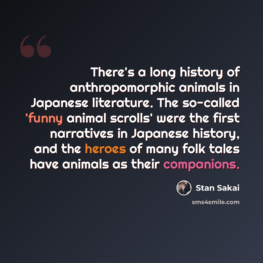 “There's a long history of anthropomorphic animals in Japanese literature. The so-called 'funny animal scrolls' were the first narratives in Japanese history, and the heroes of many folk tales have animals as their companions.” quote by Stan Sakai