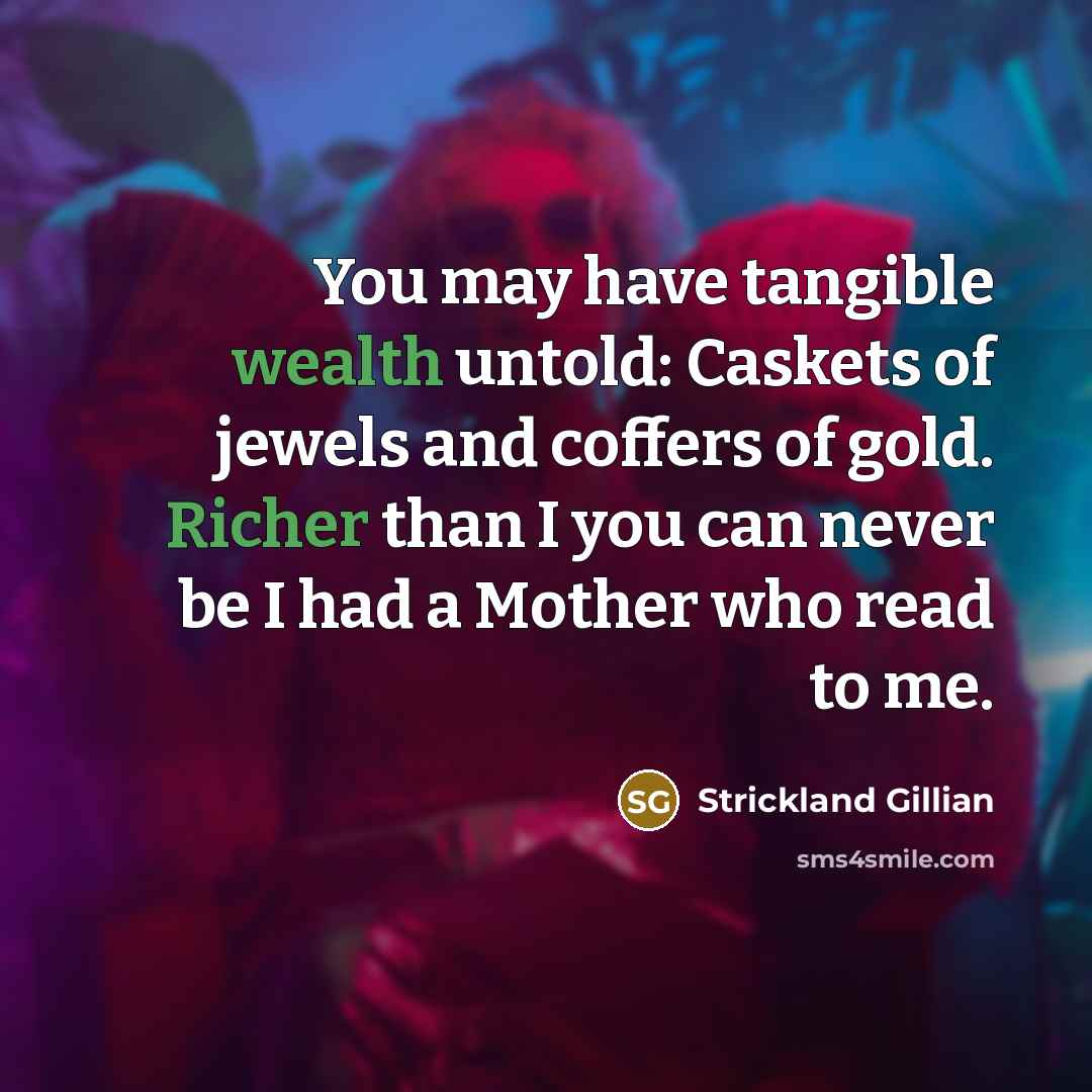 “You may have tangible wealth untold: Caskets of jewels and coffers of gold. Richer than I you can never be I had a Mother who read to me.” quote by Strickland Gillian