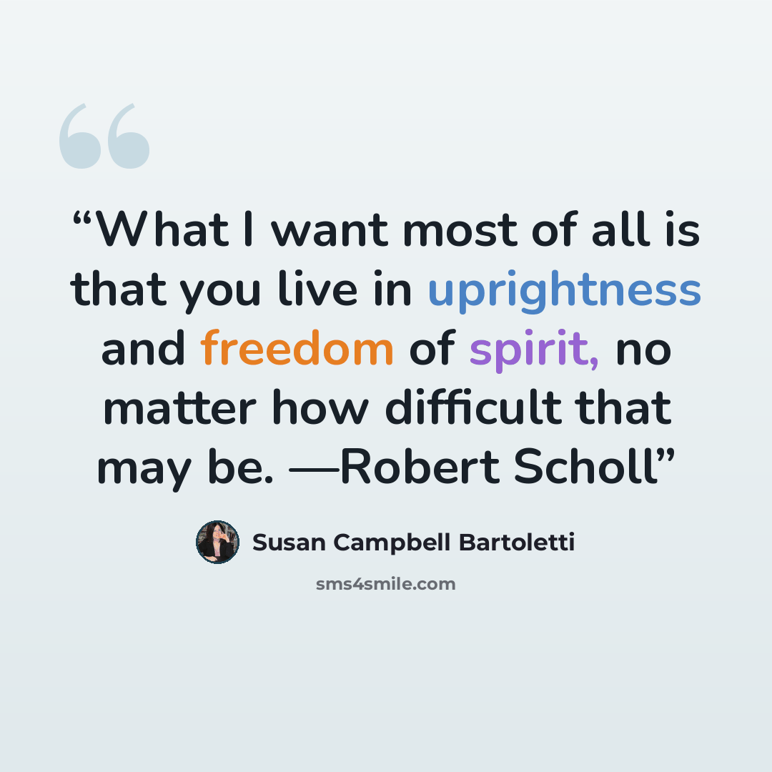 “What I want most of all is that you live in uprightness and freedom of spirit, no matter how difficult that may be. —Robert Scholl” quote by Susan Campbell Bartoletti