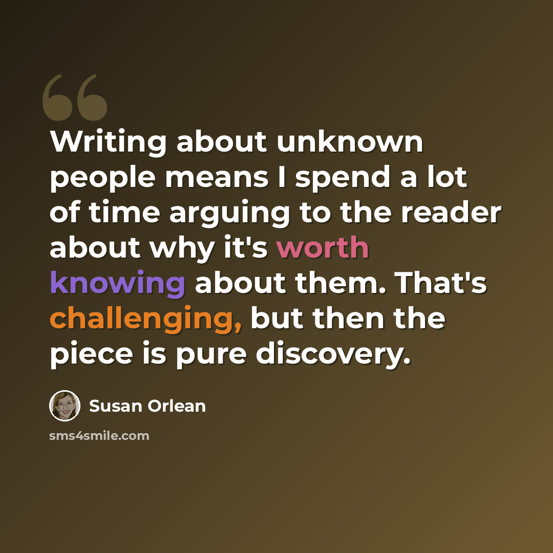 “Writing about unknown people means I spend a lot of time arguing to the reader about why it's worth knowing about them. That's challenging, but then the piece is pure discovery.” quote by Susan Orlean