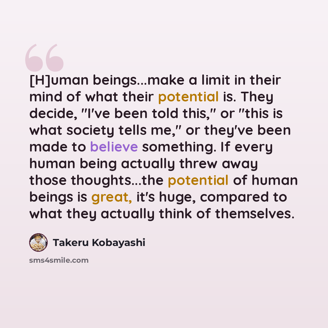“[H]uman beings...make a limit in their mind of what their potential is. They decide, "I've been told this," or "this is what society tells me," or they've been made to believe something. If every human being actually threw away those thoughts...the potential of human beings is great, it's huge…” quote by Takeru Kobayashi