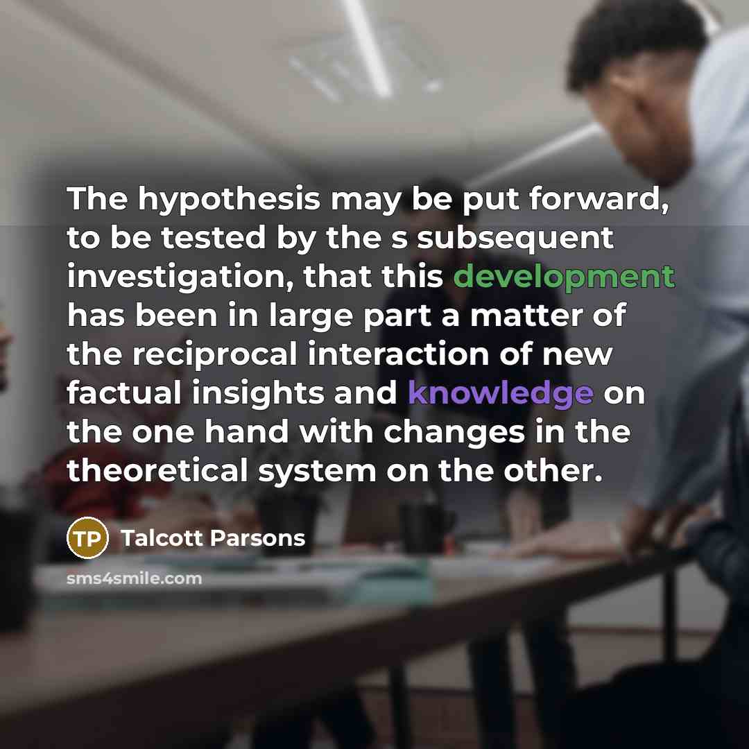 “The hypothesis may be put forward, to be tested by the s subsequent investigation, that this development has been in large part a matter of the reciprocal interaction of new factual insights and knowledge on the one hand with changes in the theoretical system on the other.” quote by Talcott Parsons