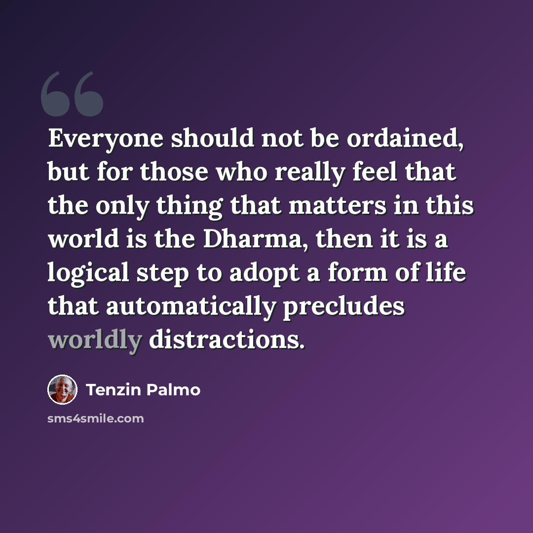 “Everyone should not be ordained, but for those who really feel that the only thing that matters in this world is the Dharma, then it is a logical step to adopt a form of life that automatically precludes worldly distractions.” quote by Tenzin Palmo
