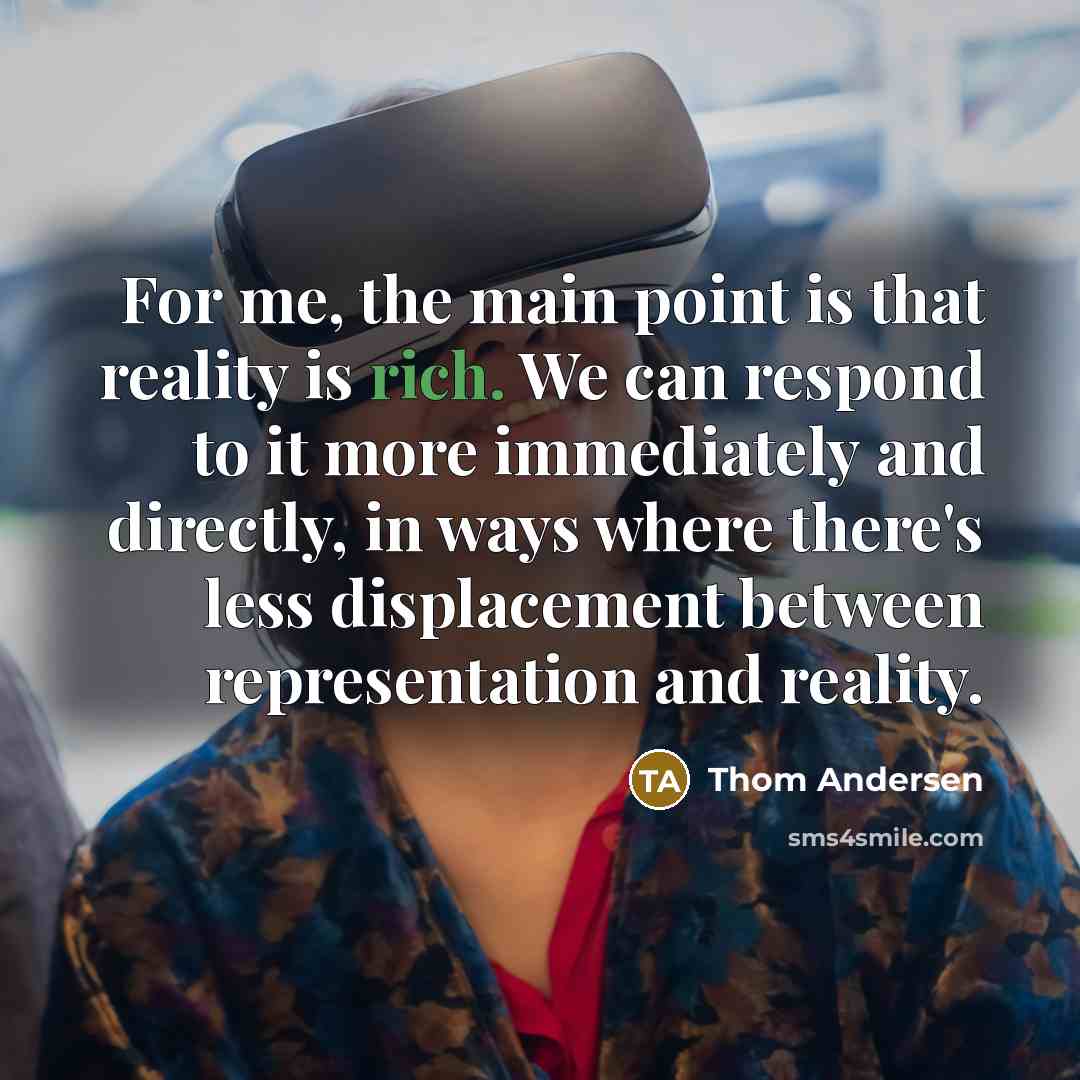 “For me, the main point is that reality is rich. We can respond to it more immediately and directly, in ways where there's less displacement between representation and reality.” quote by Thom Andersen
