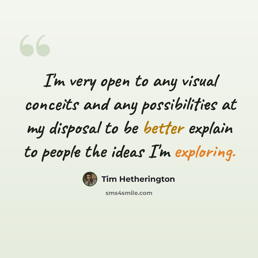 “I'm very open to any visual conceits and any possibilities at my disposal to be better explain to people the ideas I'm exploring.” quote by Tim Hetherington