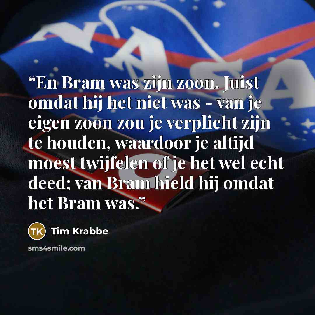 “En Bram was zijn zoon. Juist omdat hij het niet was - van je eigen zoon zou je verplicht zijn te houden, waardoor je altijd moest twijfelen of je het wel echt deed; van Bram hield hij omdat het Bram was.” quote by Tim Krabbé