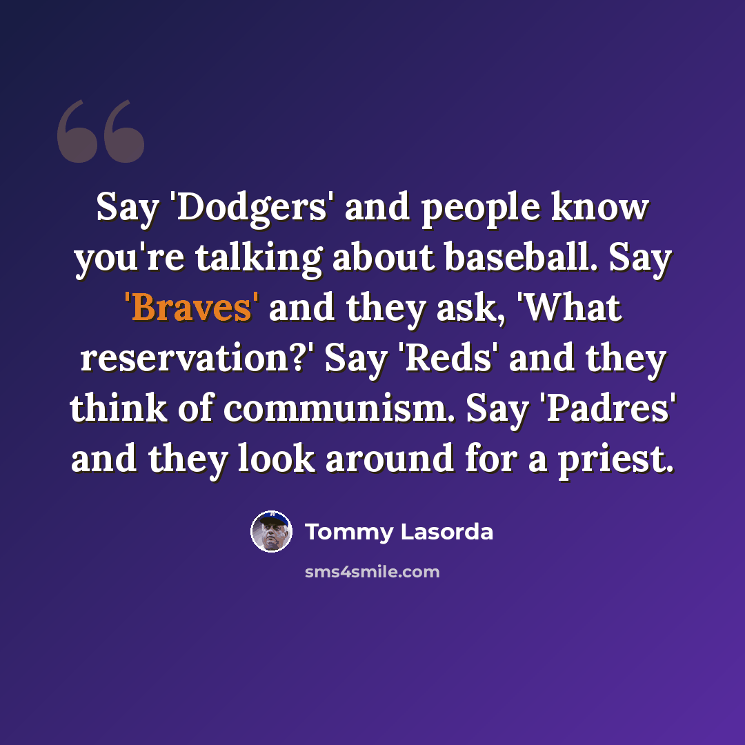 “Say 'Dodgers' and people know you're talking about baseball. Say 'Braves' and they ask, 'What reservation?' Say 'Reds' and they think of communism. Say 'Padres' and they look around for a priest.” quote by Tommy Lasorda