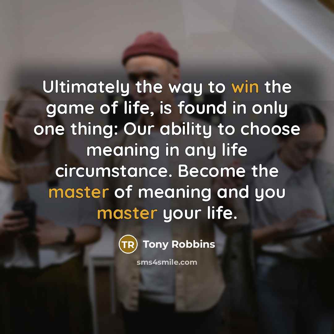 “Ultimately the way to win the game of life, is found in only one thing: Our ability to choose meaning in any life circumstance. Become the master of meaning and you master your life.” quote by Tony Robbins
