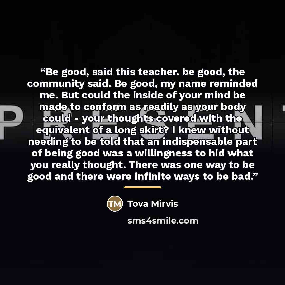 “Be good, said this teacher. be good, the community said. Be good, my name reminded me. But could the inside of your mind be made to conform as readily as your body could - your thoughts covered with the equivalent of a long skirt? I knew without needing to be told that an indispensable part of…” quote by Tova Mirvis