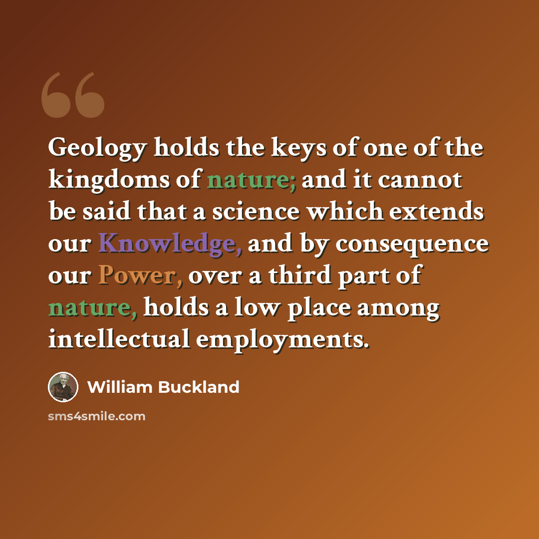 “Geology holds the keys of one of the kingdoms of nature; and it cannot be said that a science which extends our Knowledge, and by consequence our Power, over a third part of nature, holds a low place among intellectual employments.” quote by William Buckland