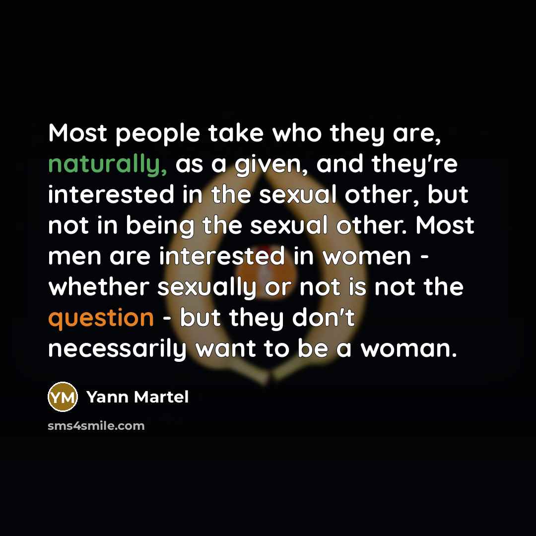“Most people take who they are, naturally, as a given, and they're interested in the sexual other, but not in being the sexual other. Most men are interested in women - whether sexually or not is not the question - but they don't necessarily want to be a woman.” quote by Yann Martel