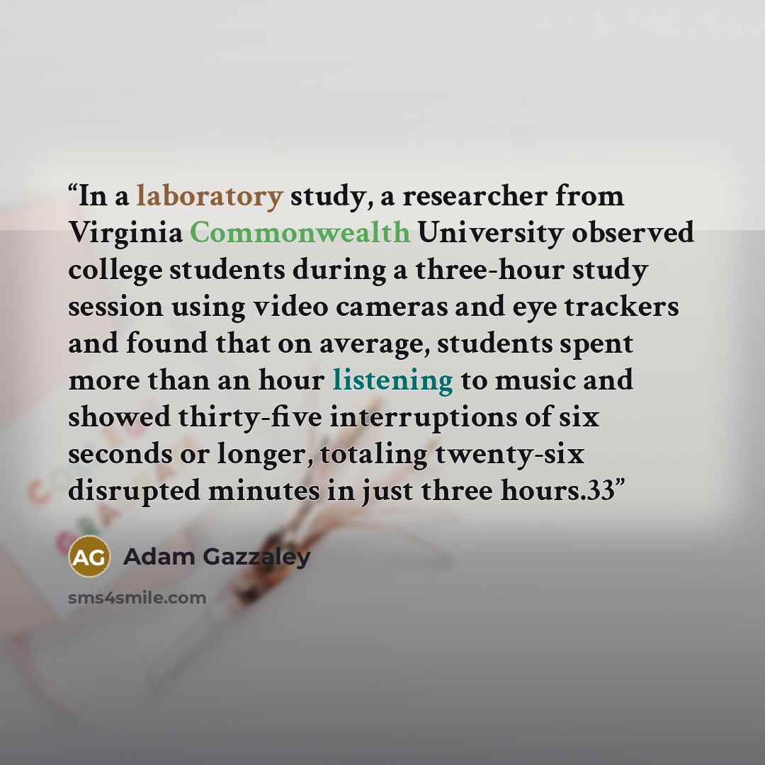 “In a laboratory study, a researcher from Virginia Commonwealth University observed college students during a three-hour study session using video cameras and eye trackers and found that on average, students spent more than an hour listening to music and showed thirty-five interruptions of six…” quote by Adam Gazzaley