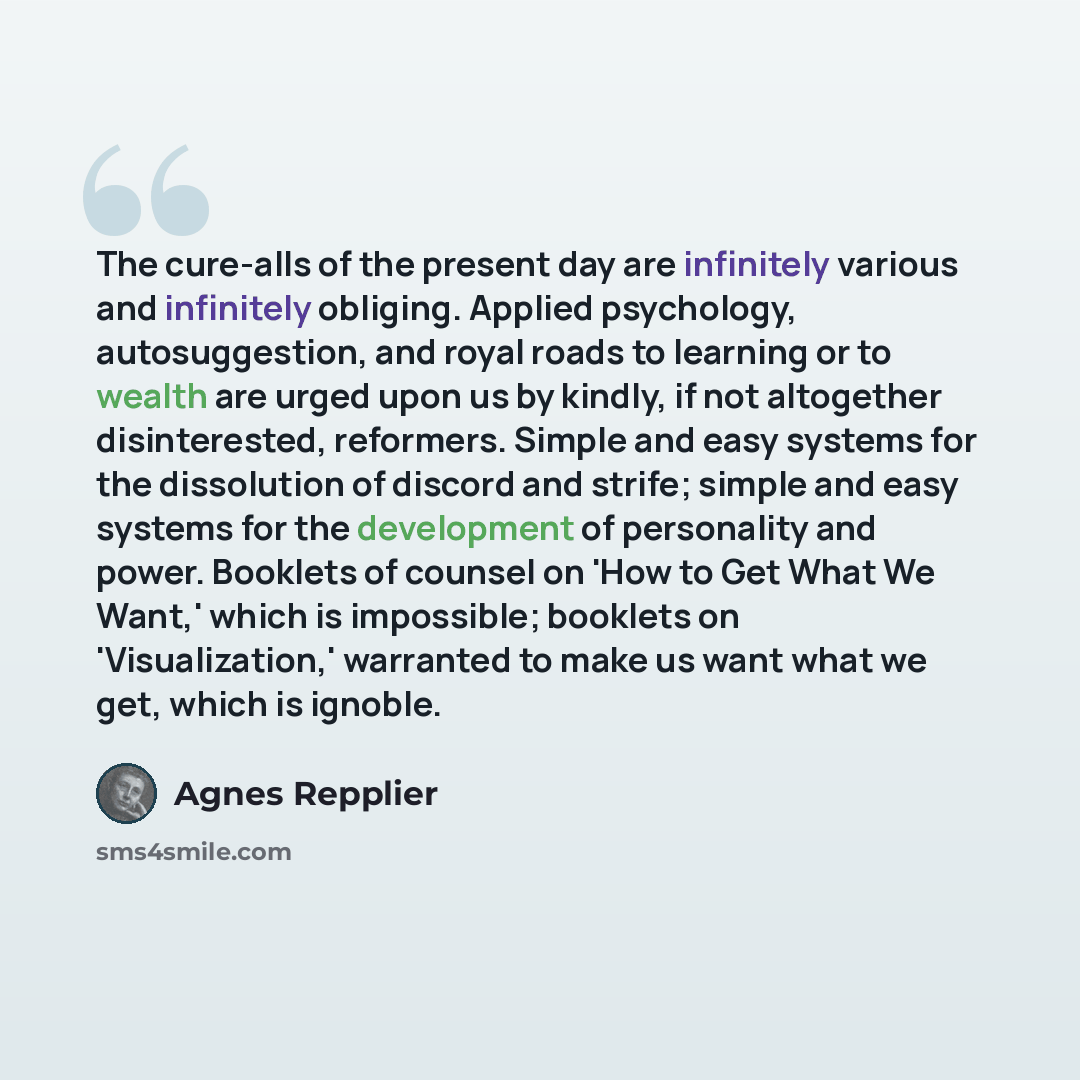 “The cure-alls of the present day are infinitely various and infinitely obliging. Applied psychology, autosuggestion, and royal roads to learning or to wealth are urged upon us by kindly, if not altogether disinterested, reformers. Simple and easy systems for the dissolution of discord and strife…” quote by Agnes Repplier