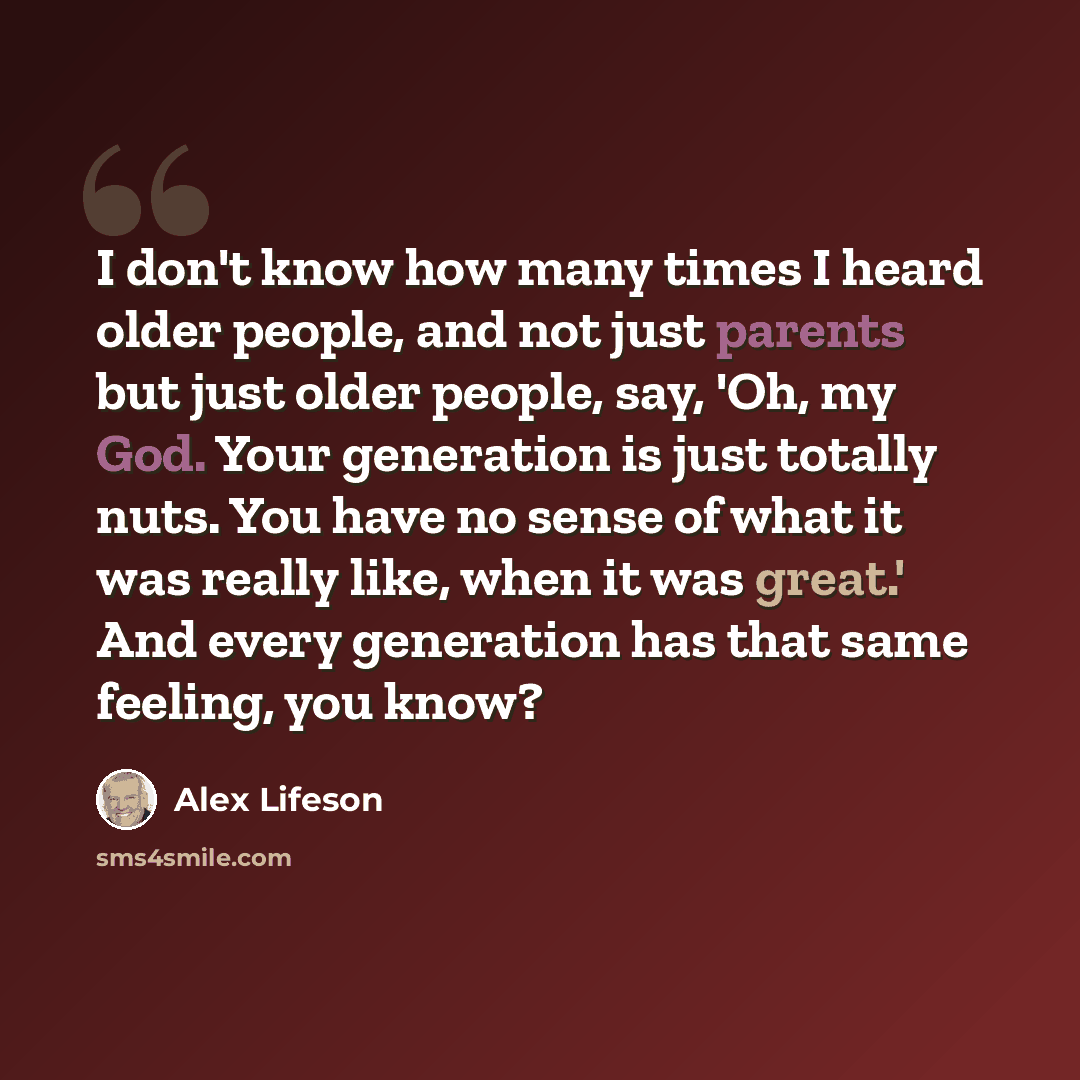 “I don't know how many times I heard older people, and not just parents but just older people, say, 'Oh, my God. Your generation is just totally nuts. You have no sense of what it was really like, when it was great.' And every generation has that same feeling, you know?” quote by Alex Lifeson