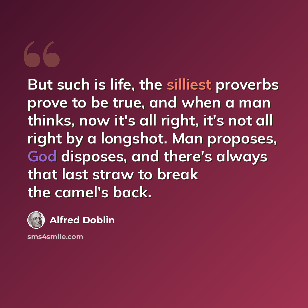 “But such is life, the silliest proverbs prove to be true, and when a man thinks, now it's all right, it's not all right by a longshot. Man proposes, God disposes, and there's always that last straw to break the camel's back.” quote by Alfred Doblin