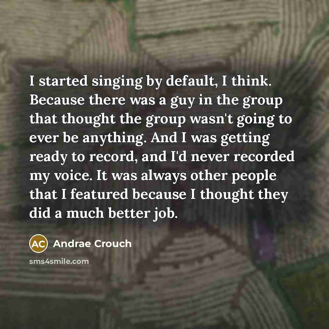 “I started singing by default, I think. Because there was a guy in the group that thought the group wasn't going to ever be anything. And I was getting ready to record, and I'd never recorded my voice. It was always other people that I featured because I thought they did a much better job.” quote by Andrae Crouch