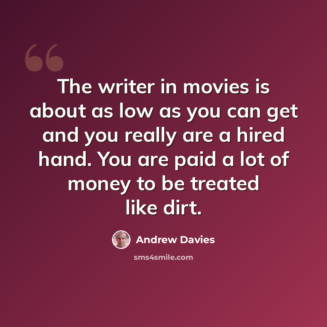 “The writer in movies is about as low as you can get and you really are a hired hand. You are paid a lot of money to be treated like dirt.” quote by Andrew Davies