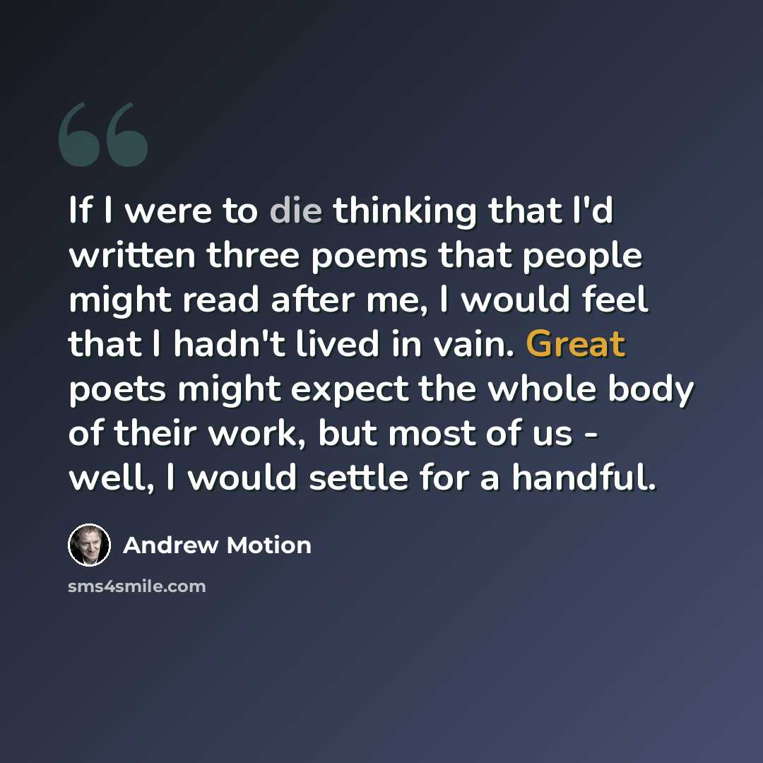 “If I were to die thinking that I'd written three poems that people might read after me, I would feel that I hadn't lived in vain. Great poets might expect the whole body of their work, but most of us - well, I would settle for a handful.” quote by Andrew Motion