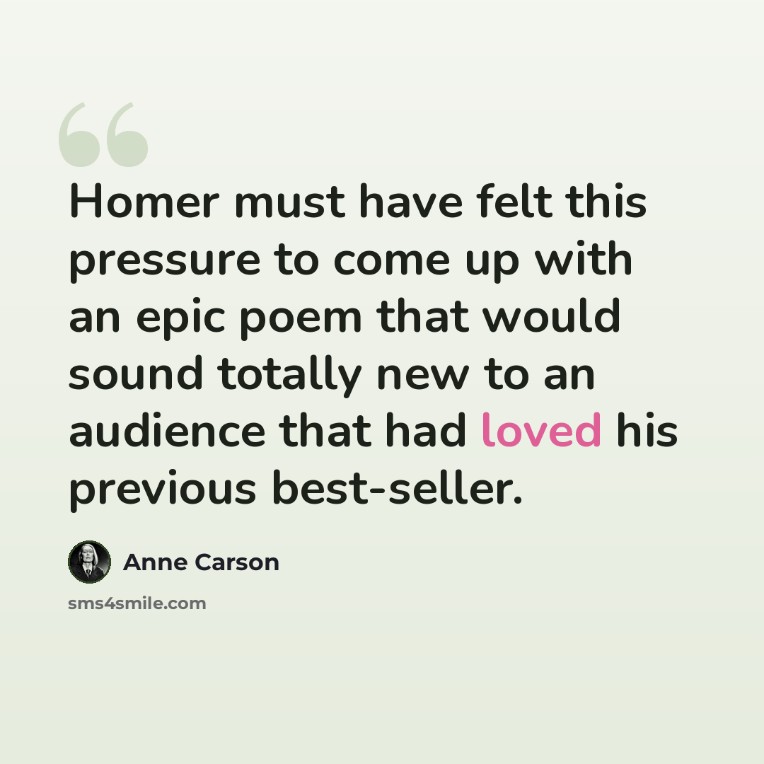 “Homer must have felt this pressure to come up with an epic poem that would sound totally new to an audience that had loved his previous best-seller.” quote by Anne Carson