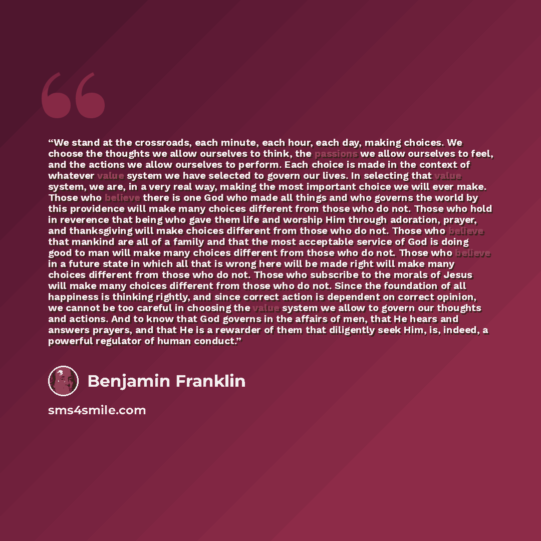 “We stand at the crossroads, each minute, each hour, each day, making choices. We choose the thoughts we allow ourselves to think, the passions we allow ourselves to feel, and the actions we allow ourselves to perform. Each choice is made in the context of whatever value system we have selected to…” quote by Benjamin Franklin