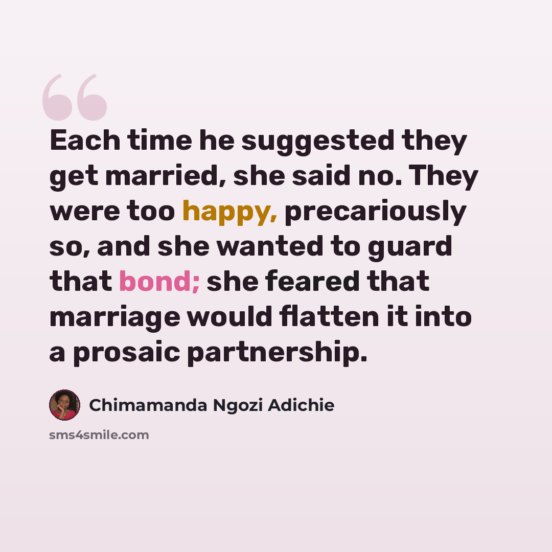 “Each time he suggested they get married, she said no. They were too happy, precariously so, and she wanted to guard that bond; she feared that marriage would flatten it into a prosaic partnership.” quote by Chimamanda Ngozi Adichie