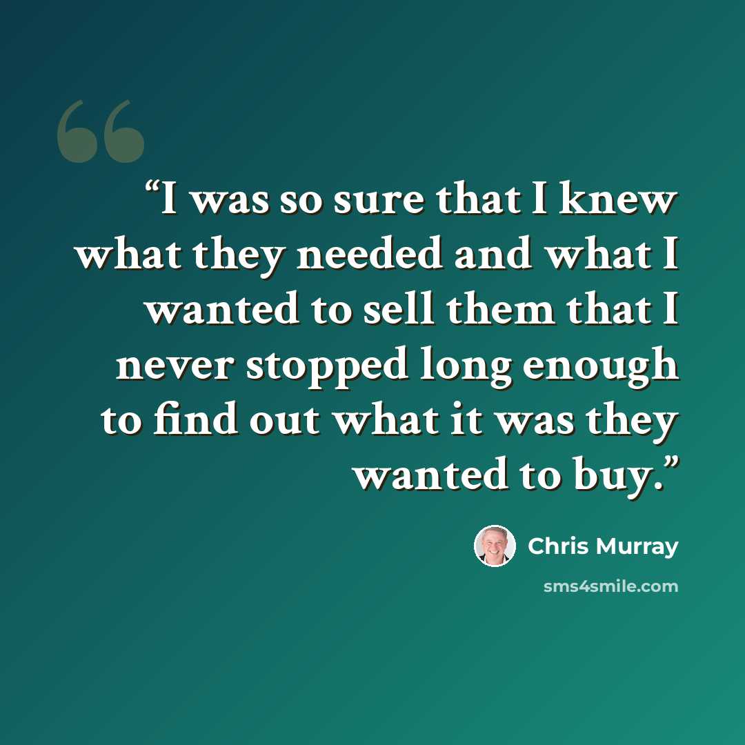 “I was so sure that I knew what they needed and what I wanted to sell them that I never stopped long enough to find out what it was they wanted to buy.” quote by Chris Murray