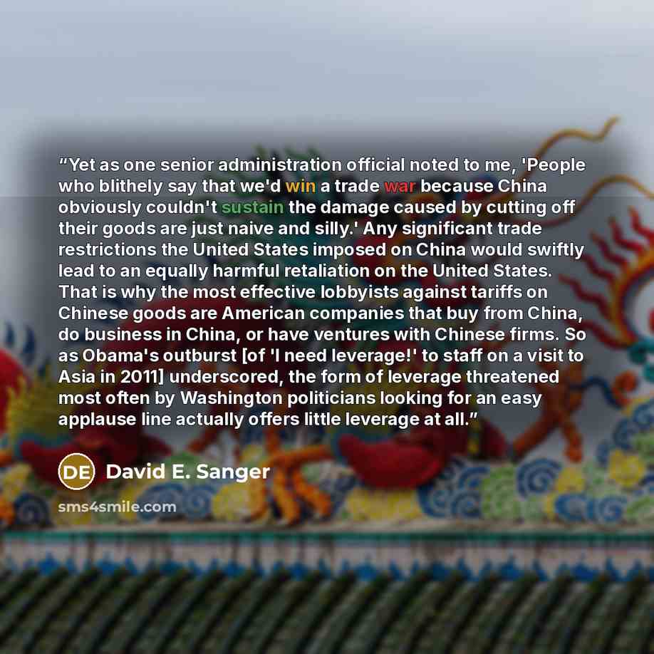 “Yet as one senior administration official noted to me, 'People who blithely say that we'd win a trade war because China obviously couldn't sustain the damage caused by cutting off their goods are just naive and silly.' Any significant trade restrictions the United States imposed on China would…” quote by David E. Sanger