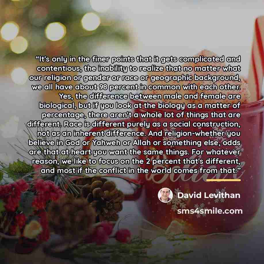 “It's only in the finer points that it gets complicated and contentious, the inability to realize that no matter what our religion or gender or race or geographic background, we all have about 98 percent in common with each other. Yes, the difference between male and female are biological, but if…” quote by David Levithan