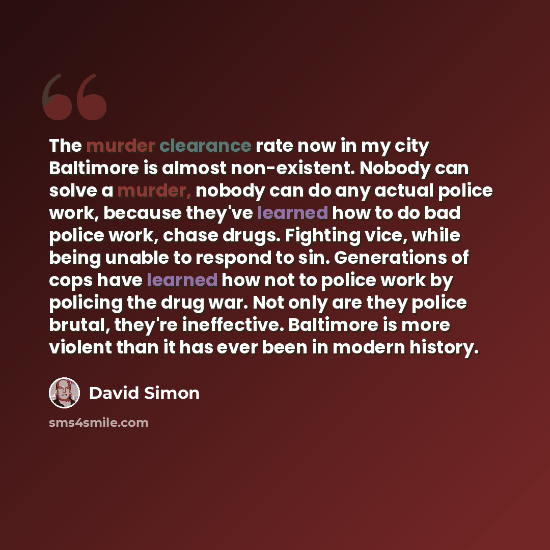“The murder clearance rate now in my city Baltimore is almost non-existent. Nobody can solve a murder, nobody can do any actual police work, because they've learned how to do bad police work, chase drugs. Fighting vice, while being unable to respond to sin. Generations of cops have learned how not…” quote by David Simon