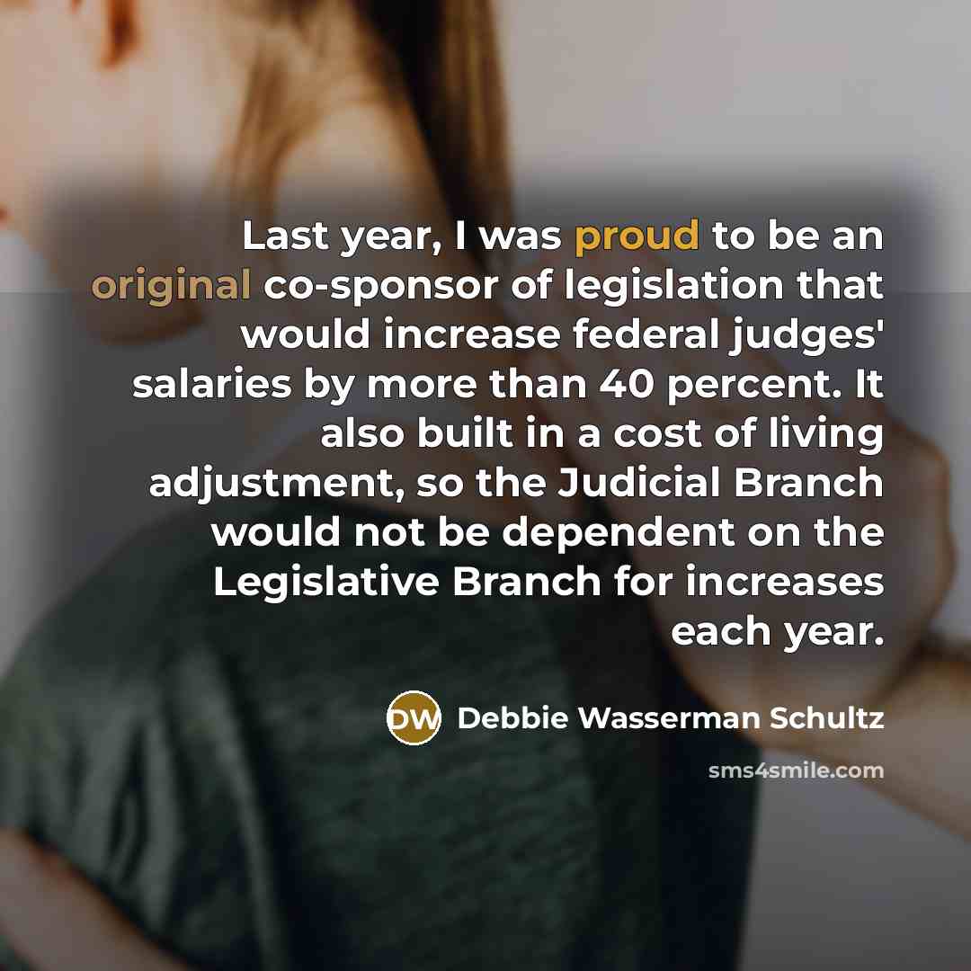 “Last year, I was proud to be an original co-sponsor of legislation that would increase federal judges' salaries by more than 40 percent. It also built in a cost of living adjustment, so the Judicial Branch would not be dependent on the Legislative Branch for increases each year.” quote by Debbie Wasserman Schultz