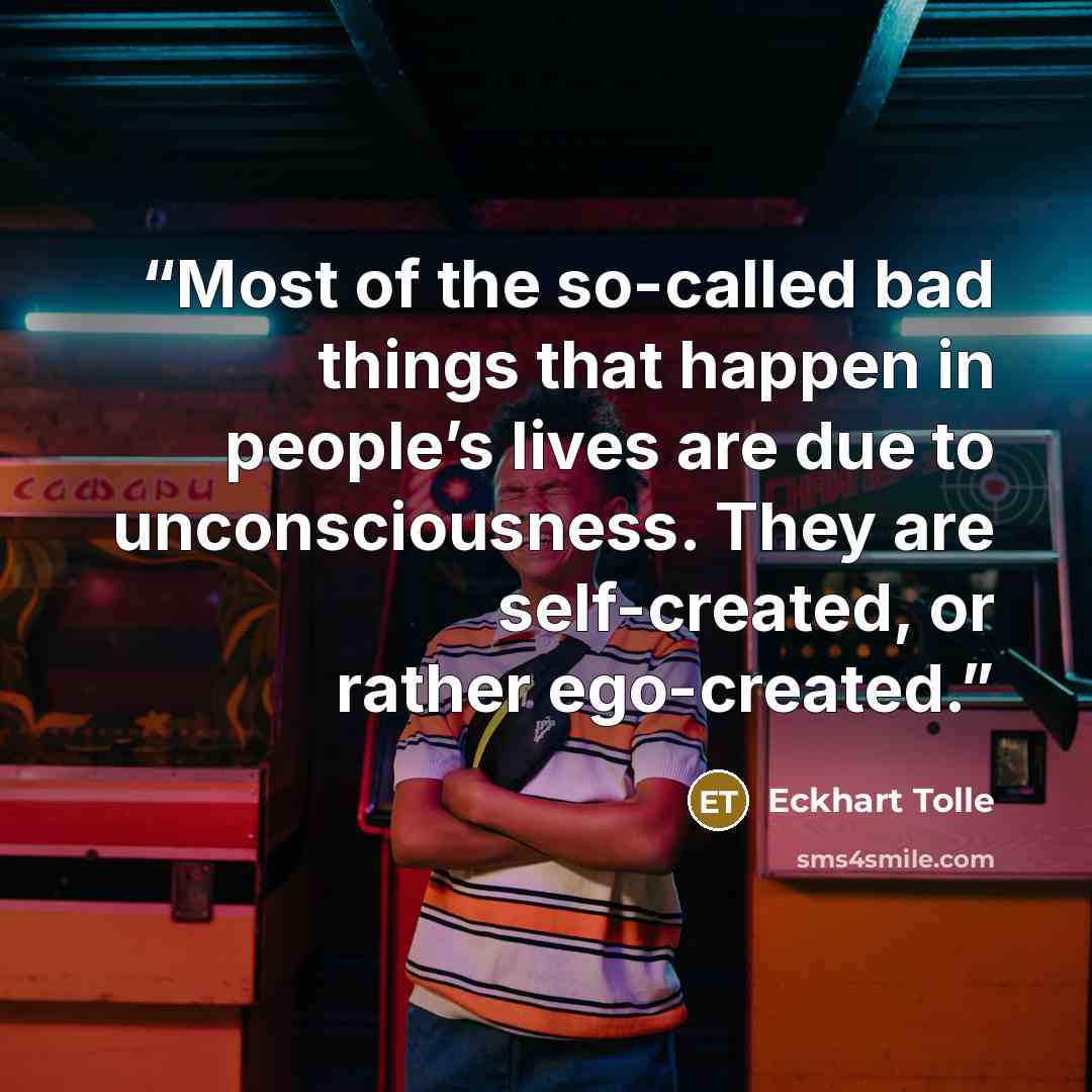 “Most of the so-called bad things that happen in people’s lives are due to unconsciousness. They are self-created, or rather ego-created.” quote by Eckhart Tolle