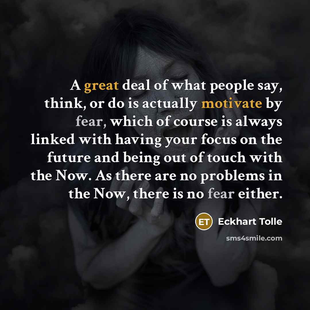 “A great deal of what people say, think, or do is actually motivate by fear, which of course is always linked with having your focus on the future and being out of touch with the Now. As there are no problems in the Now, there is no fear either.” quote by Eckhart Tolle