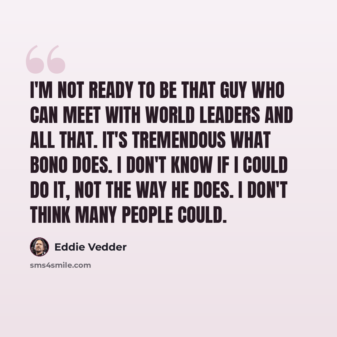 “I'm not ready to be that guy who can meet with world leaders and all that. It's tremendous what Bono does. I don't know if I could do it, not the way he does. I don't think many people could.” quote by Eddie Vedder