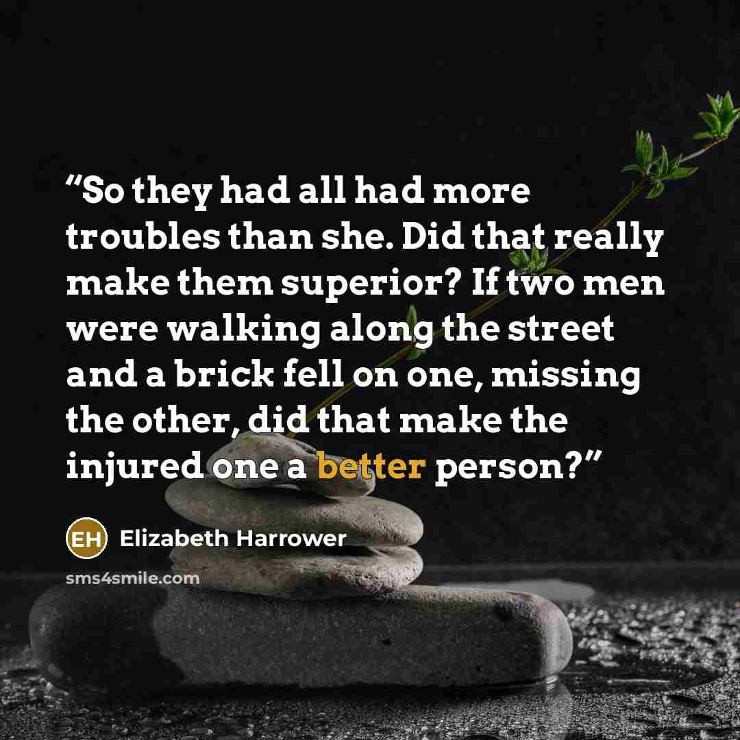 “So they had all had more troubles than she. Did that really make them superior? If two men were walking along the street and a brick fell on one, missing the other, did that make the injured one a better person?” quote by Elizabeth Harrower