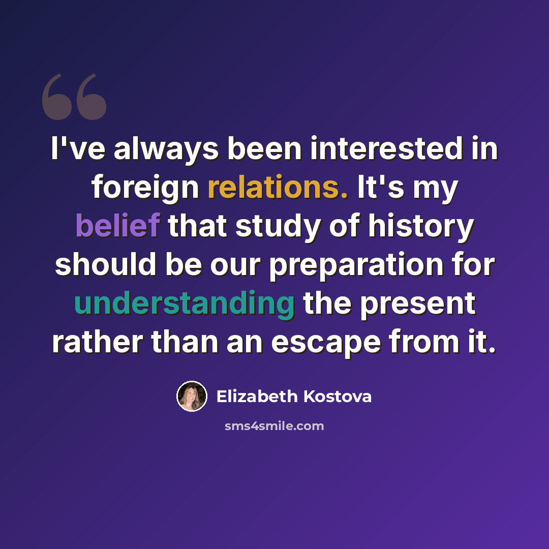 “I've always been interested in foreign relations. It's my belief that study of history should be our preparation for understanding the present rather than an escape from it.” quote by Elizabeth Kostova