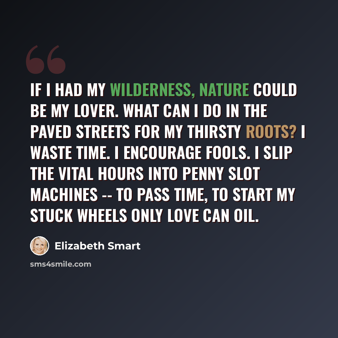 “If I had my wilderness, nature could be my lover. What can I do in the paved streets for my thirsty roots? I waste time. I encourage fools. I slip the vital hours into penny slot machines -- to pass time, to start my stuck wheels only love can oil.” quote by Elizabeth Smart