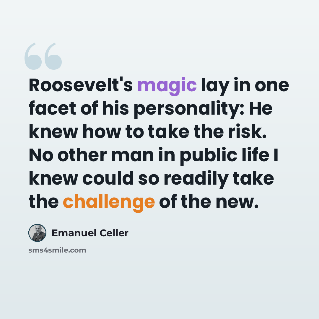 “Roosevelt's magic lay in one facet of his personality: He knew how to take the risk. No other man in public life I knew could so readily take the challenge of the new.” quote by Emanuel Celler