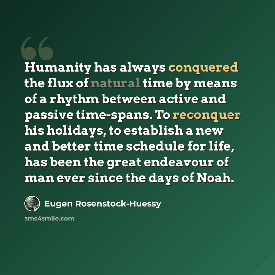 “Humanity has always conquered the flux of natural time by means of a rhythm between active and passive time-spans. To reconquer his holidays, to establish a new and better time schedule for life, has been the great endeavour of man ever since the days of Noah.” quote by Eugen Rosenstock-Huessy