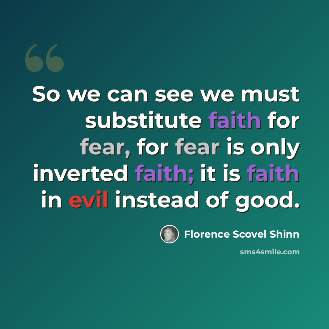 “So we can see we must substitute faith for fear, for fear is only inverted faith; it is faith in evil instead of good.” quote by Florence Scovel Shinn