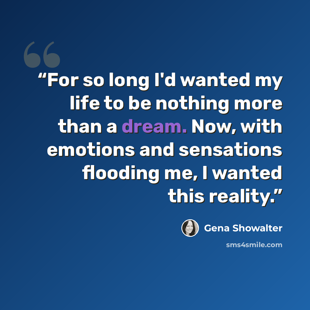 “For so long I'd wanted my life to be nothing more than a dream. Now, with emotions and sensations flooding me, I wanted this reality.” quote by Gena Showalter