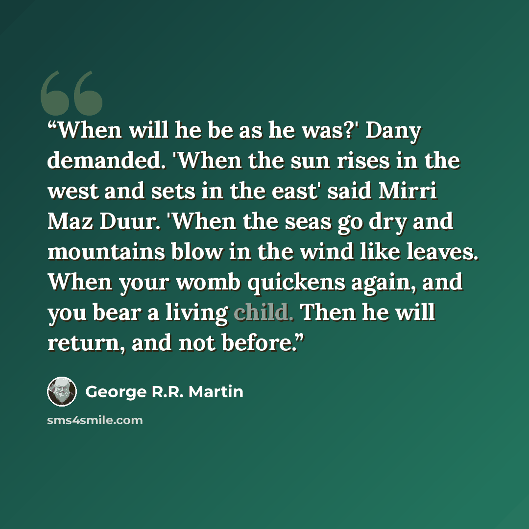 “When will he be as he was?' Dany demanded. 'When the sun rises in the west and sets in the east' said Mirri Maz Duur. 'When the seas go dry and mountains blow in the wind like leaves. When your womb quickens again, and you bear a living child. Then he will return, and not before.” quote by George R.R. Martin