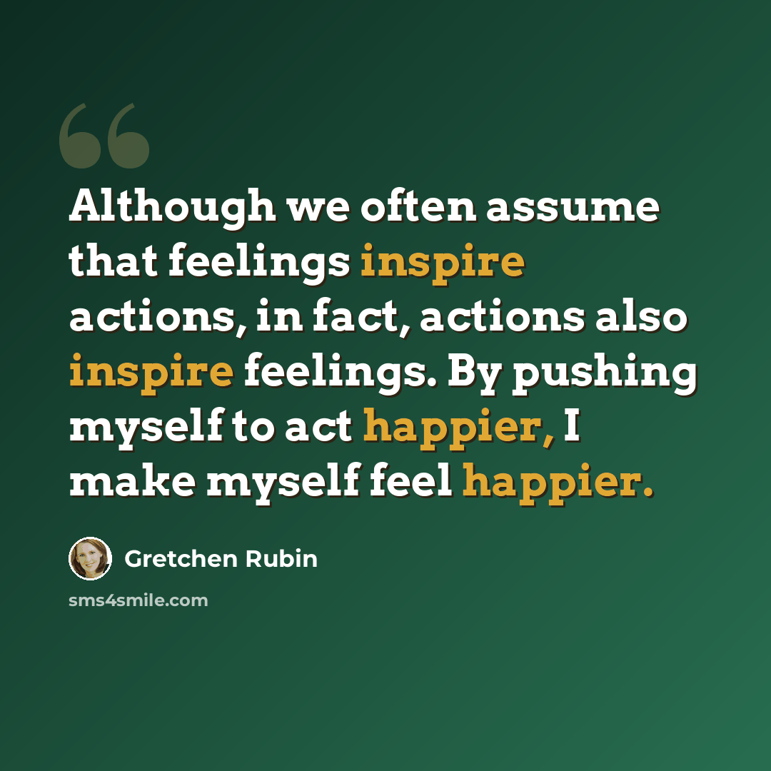 “Although we often assume that feelings inspire actions, in fact, actions also inspire feelings. By pushing myself to act happier, I make myself feel happier.” quote by Gretchen Rubin